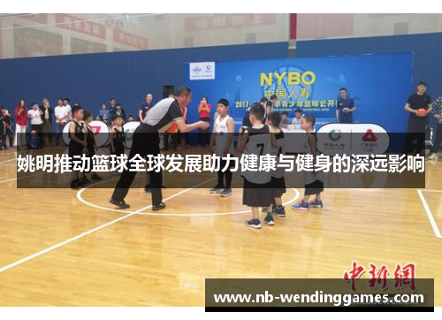 姚明推动篮球全球发展助力健康与健身的深远影响