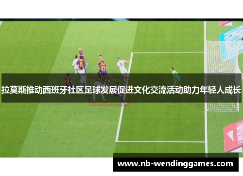 拉莫斯推动西班牙社区足球发展促进文化交流活动助力年轻人成长