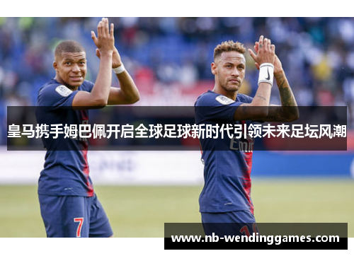 皇马携手姆巴佩开启全球足球新时代引领未来足坛风潮