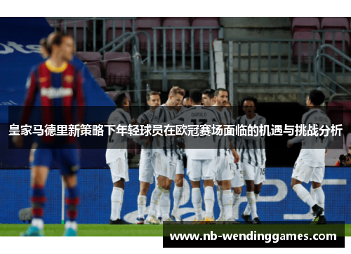 皇家马德里新策略下年轻球员在欧冠赛场面临的机遇与挑战分析