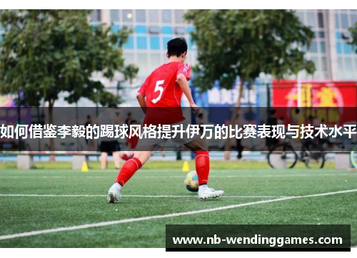 如何借鉴李毅的踢球风格提升伊万的比赛表现与技术水平
