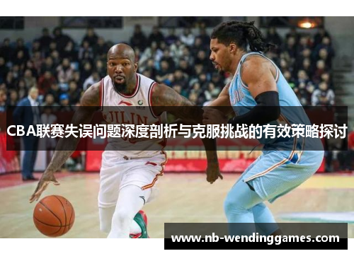 CBA联赛失误问题深度剖析与克服挑战的有效策略探讨