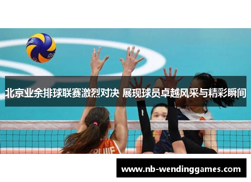 北京业余排球联赛激烈对决 展现球员卓越风采与精彩瞬间