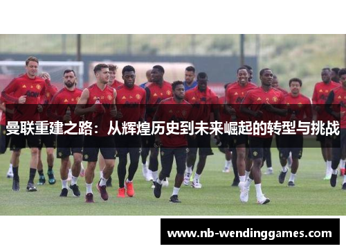 曼联重建之路：从辉煌历史到未来崛起的转型与挑战