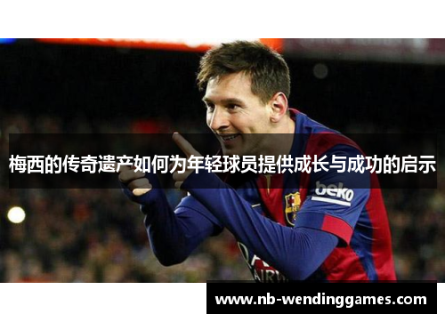 梅西的传奇遗产如何为年轻球员提供成长与成功的启示