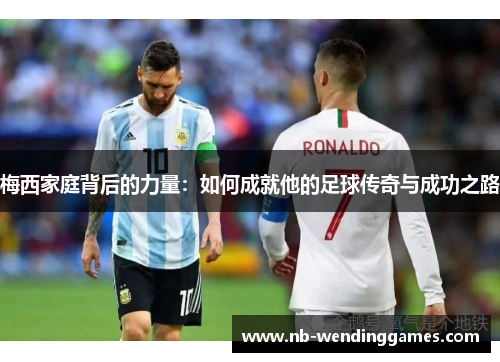 梅西家庭背后的力量：如何成就他的足球传奇与成功之路