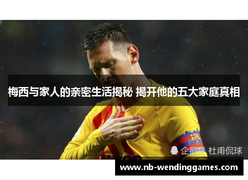 梅西与家人的亲密生活揭秘 揭开他的五大家庭真相