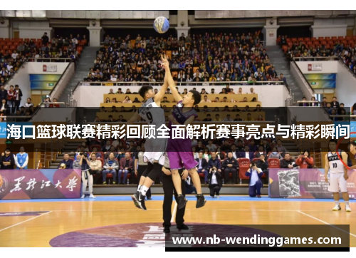 海口篮球联赛精彩回顾全面解析赛事亮点与精彩瞬间