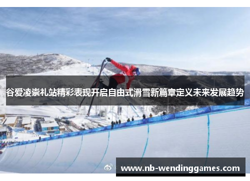 谷爱凌崇礼站精彩表现开启自由式滑雪新篇章定义未来发展趋势