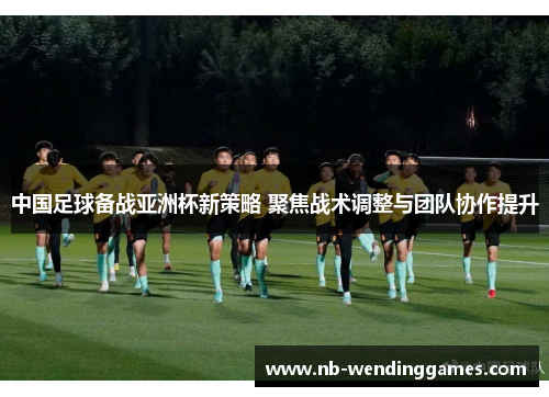 中国足球备战亚洲杯新策略 聚焦战术调整与团队协作提升