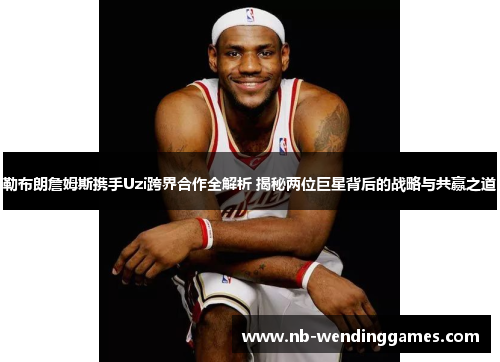 勒布朗詹姆斯携手Uzi跨界合作全解析 揭秘两位巨星背后的战略与共赢之道