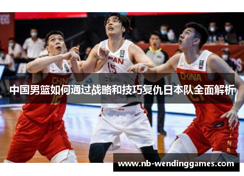中国男篮如何通过战略和技巧复仇日本队全面解析