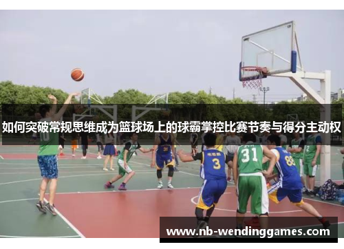 如何突破常规思维成为篮球场上的球霸掌控比赛节奏与得分主动权