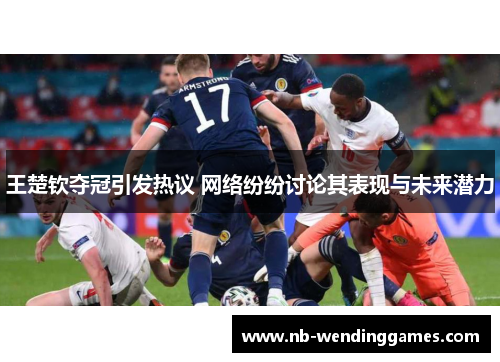 王楚钦夺冠引发热议 网络纷纷讨论其表现与未来潜力