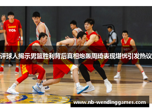 评球人揭示男篮胜利背后真相炮轰周琦表现堪忧引发热议