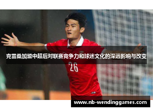 克雷桑加盟中超后对联赛竞争力和球迷文化的深远影响与改变