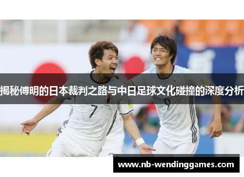 揭秘傅明的日本裁判之路与中日足球文化碰撞的深度分析