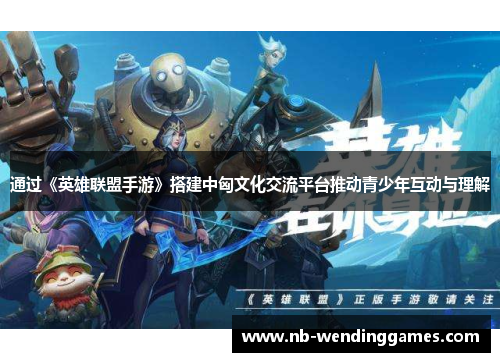 通过《英雄联盟手游》搭建中匈文化交流平台推动青少年互动与理解