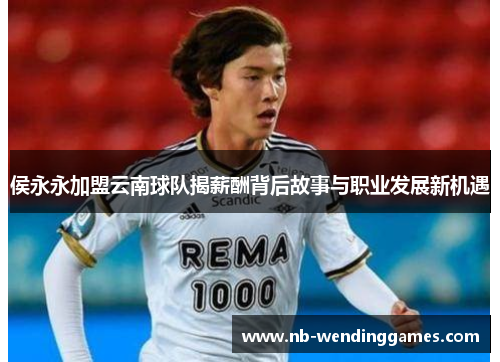 侯永永加盟云南球队揭薪酬背后故事与职业发展新机遇