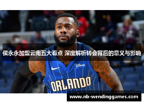 侯永永加盟云南五大看点 深度解析转会背后的意义与影响