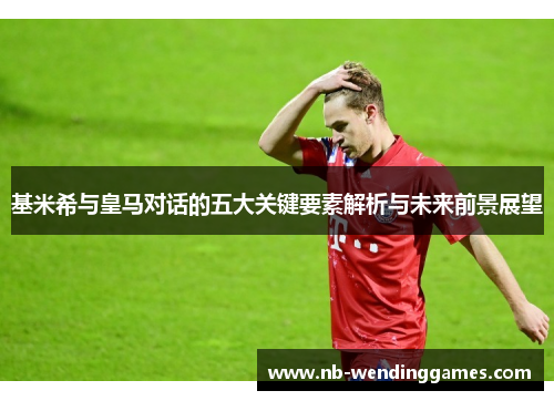 基米希与皇马对话的五大关键要素解析与未来前景展望