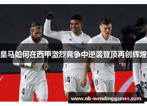 皇马如何在西甲激烈竞争中逆袭登顶再创辉煌
