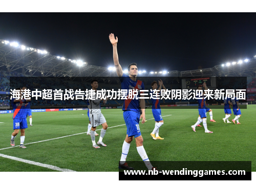 海港中超首战告捷成功摆脱三连败阴影迎来新局面