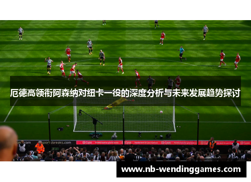 厄德高领衔阿森纳对纽卡一役的深度分析与未来发展趋势探讨