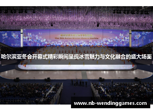 哈尔滨亚冬会开幕式精彩瞬间呈现冰雪魅力与文化融合的盛大场面