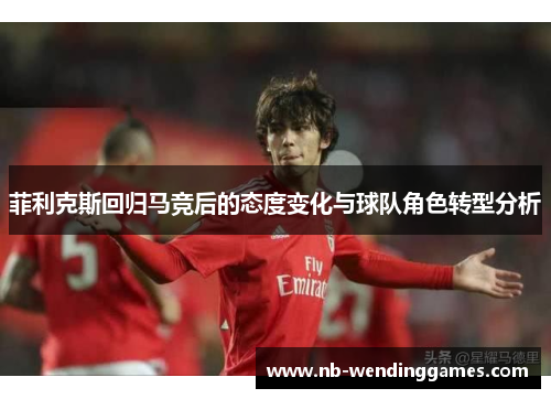 菲利克斯回归马竞后的态度变化与球队角色转型分析