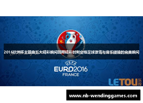 2016欧洲杯主题曲五大精彩瞬间回顾精彩时刻定格足球激情与音乐碰撞的完美瞬间