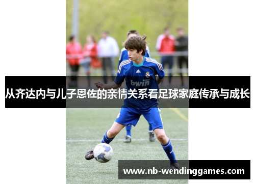 从齐达内与儿子恩佐的亲情关系看足球家庭传承与成长 从齐达内与儿子恩佐的亲情关系看足球家庭传承与成长