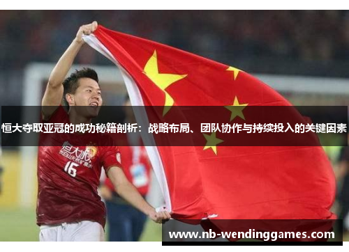 恒大夺取亚冠的成功秘籍剖析：战略布局、团队协作与持续投入的关键因素