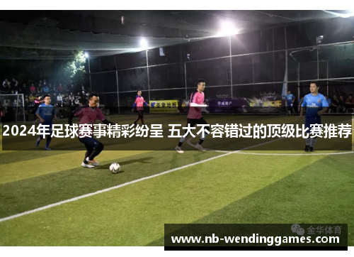 2024年足球赛事精彩纷呈 五大不容错过的顶级比赛推荐 2024年足球赛事精彩纷呈 五大不容错过的顶级比赛推荐