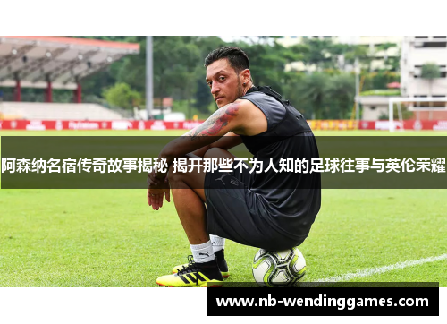 阿森纳名宿传奇故事揭秘 揭开那些不为人知的足球往事与英伦荣耀