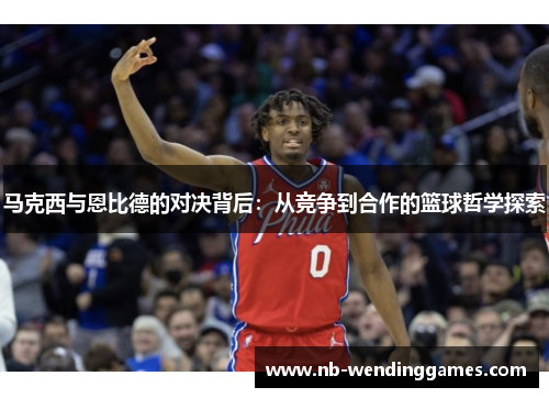 马克西与恩比德的对决背后：从竞争到合作的篮球哲学探索