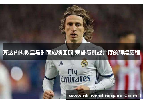 齐达内执教皇马时期成绩回顾 荣誉与挑战并存的辉煌历程