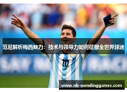 范尼解析梅西魅力：技术与领导力如何征服全世界球迷