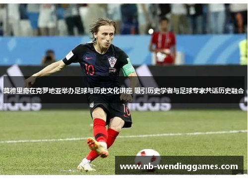 莫德里奇在克罗地亚举办足球与历史文化讲座 吸引历史学者与足球专家共话历史融合