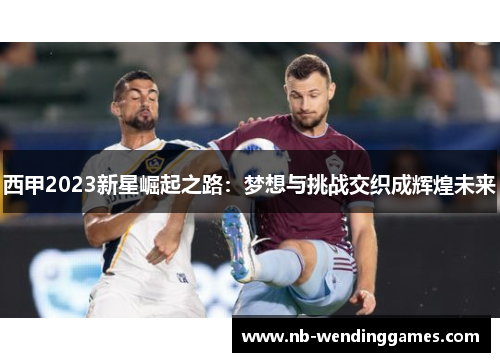 西甲2023新星崛起之路：梦想与挑战交织成辉煌未来