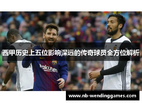西甲历史上五位影响深远的传奇球员全方位解析