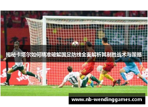 揭秘卡塔尔如何精准破解国足防线全面解析其制胜战术与策略 揭秘卡塔尔如何精准破解国足防线全面解析其制胜战术与策略