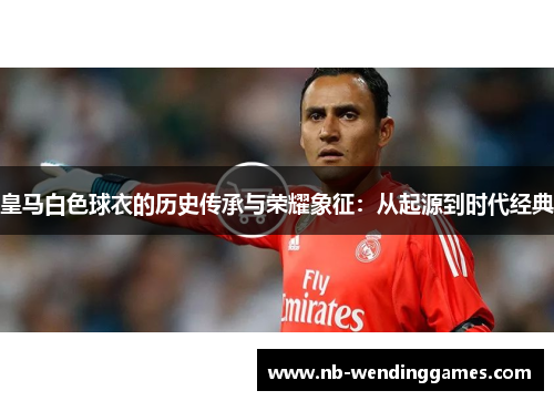 皇马白色球衣的历史传承与荣耀象征:从起源到时代经典 皇马白色球衣的历史传承与荣耀象征:从起源到时代经典