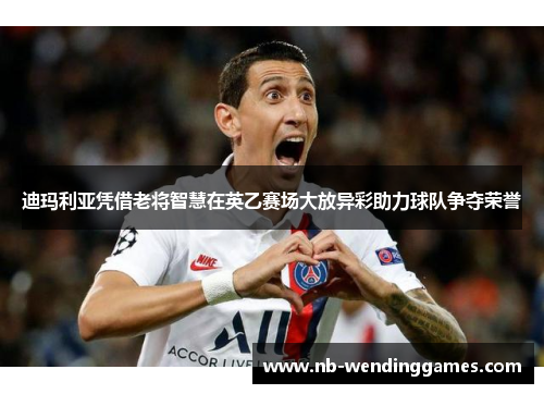 迪玛利亚凭借老将智慧在英乙赛场大放异彩助力球队争夺荣誉