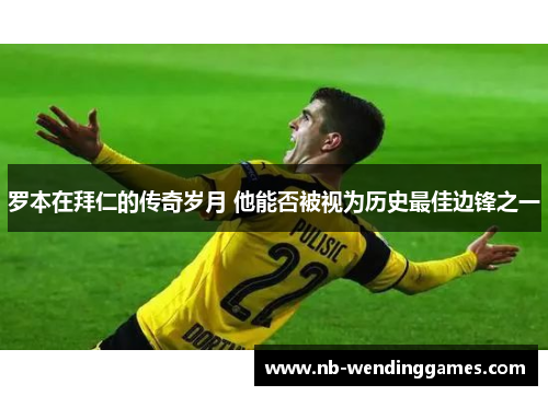 罗本在拜仁的传奇岁月 他能否被视为历史最佳边锋之一 罗本在拜仁的传奇岁月 他能否被视为历史最佳边锋之一