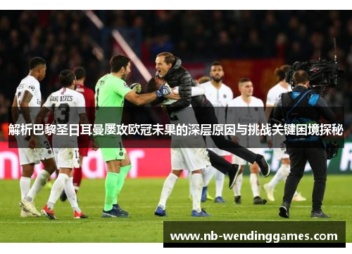 解析巴黎圣日耳曼屡攻欧冠未果的深层原因与挑战关键困境探秘 解析巴黎圣日耳曼屡攻欧冠未果的深层原因与挑战关键困境探秘