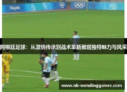 阿根廷足球：从激情传承到战术革新展现独特魅力与风采