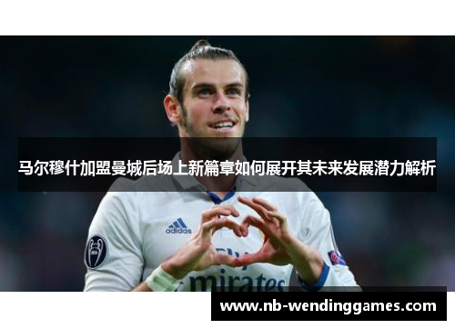 马尔穆什加盟曼城后场上新篇章如何展开其未来发展潜力解析