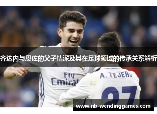 齐达内与恩佐的父子情深及其在足球领域的传承关系解析