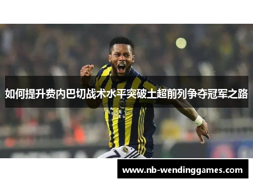 如何提升费内巴切战术水平突破土超前列争夺冠军之路